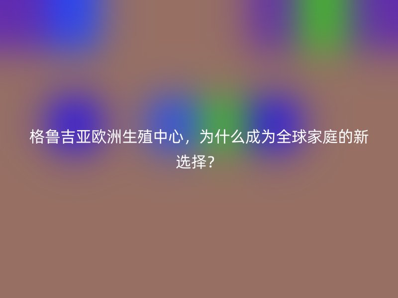 格鲁吉亚欧洲生殖中心，为什么成为全球家庭的新选择？