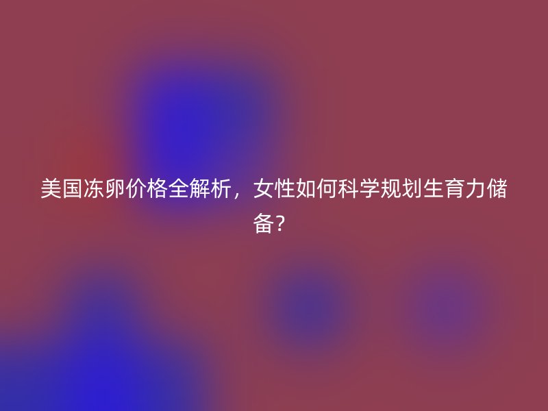 美国冻卵价格全解析，女性如何科学规划生育力储备？