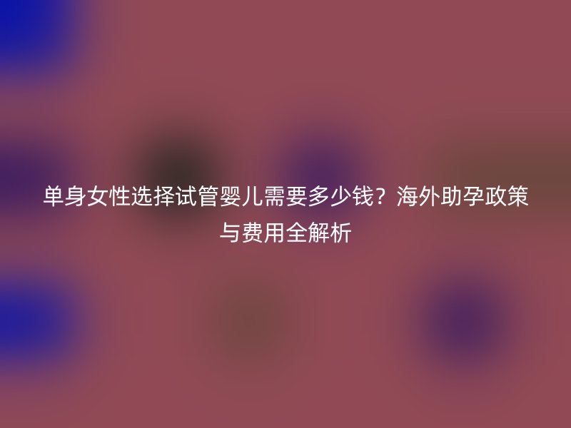 单身女性选择试管婴儿需要多少钱？海外助孕政策与费用全解析