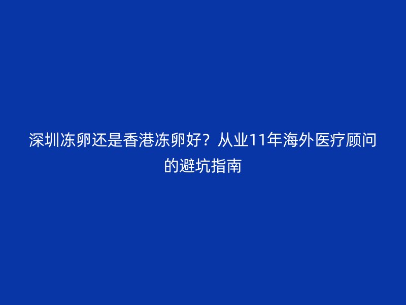 深圳冻卵还是香港冻卵好？从业11年海外医疗顾问的避坑指南