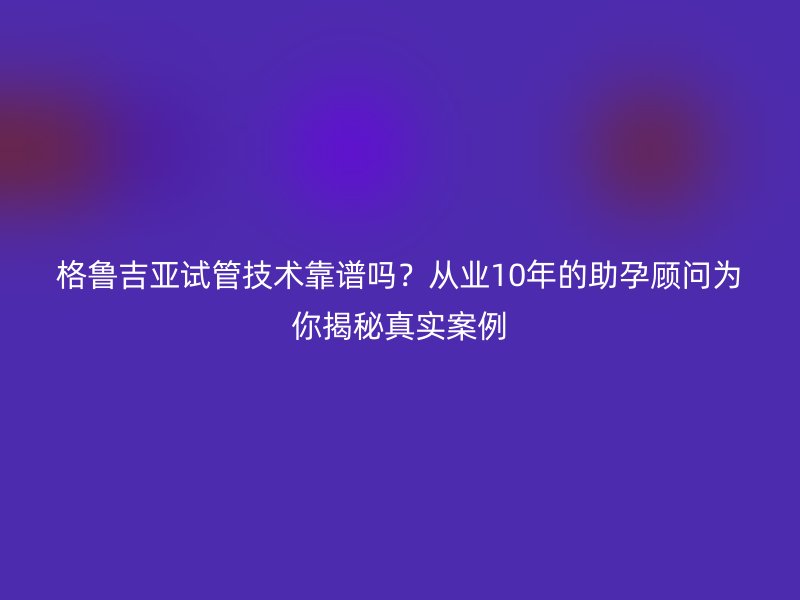 格鲁吉亚试管技术靠谱吗？从业10年的助孕顾问为你揭秘真实案例