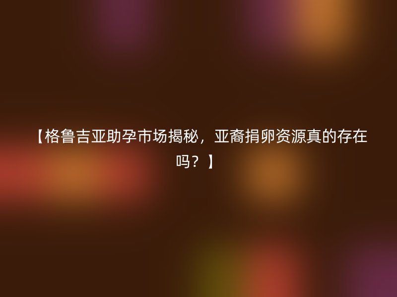【格鲁吉亚助孕市场揭秘，亚裔捐卵资源真的存在吗？】