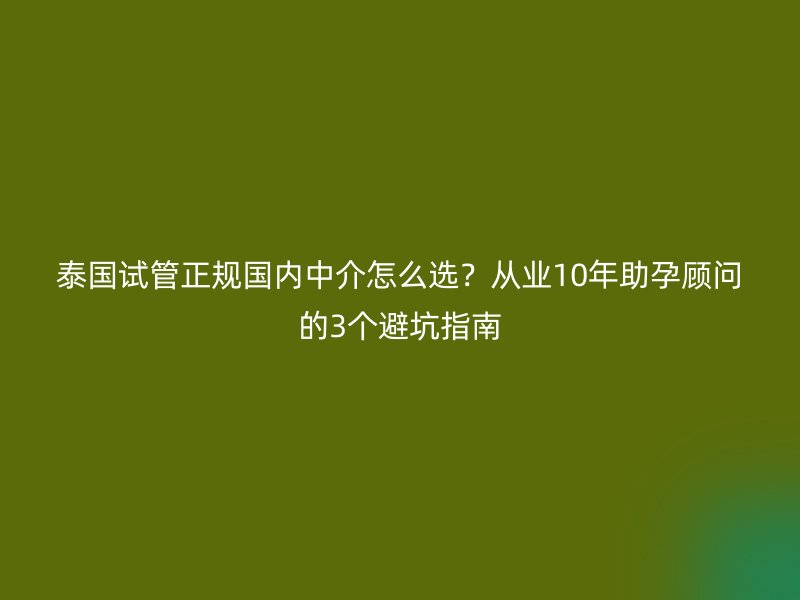泰国试管正规国内中介怎么选？从业10年助孕顾问的3个避坑指南