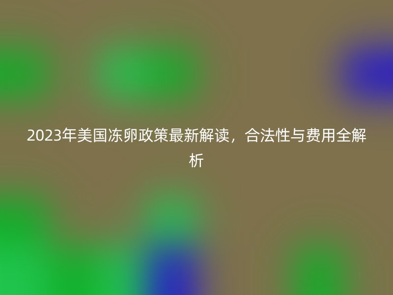 2023年美国冻卵政策最新解读，合法性与费用全解析