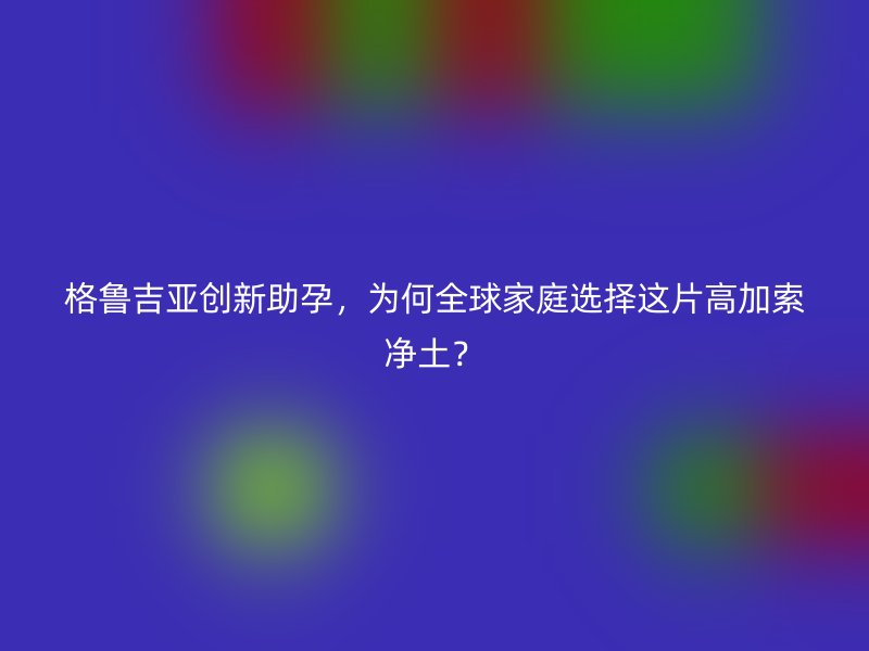 格鲁吉亚创新助孕，为何全球家庭选择这片高加索净土？