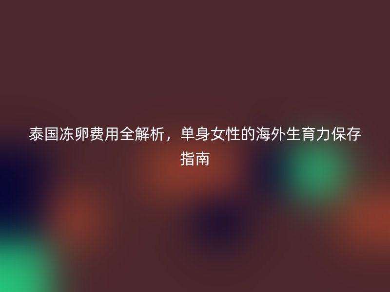 泰国冻卵费用全解析，单身女性的海外生育力保存指南