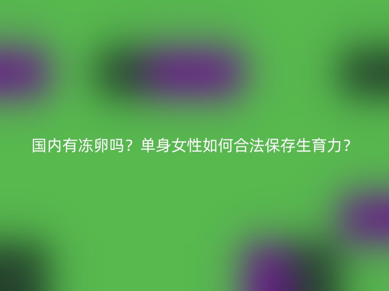 国内有冻卵吗？单身女性如何合法保存生育力？