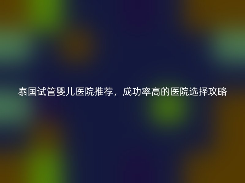 泰国试管婴儿医院推荐，成功率高的医院选择攻略