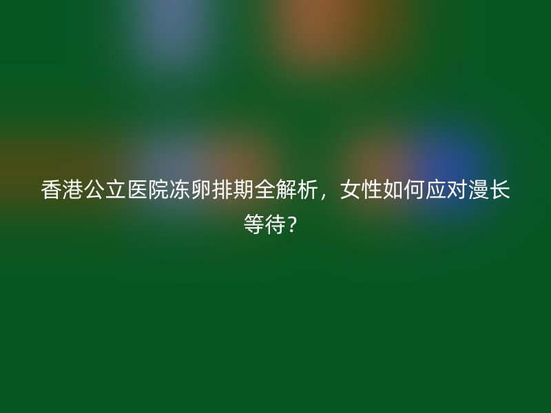 香港公立医院冻卵排期全解析，女性如何应对漫长等待？