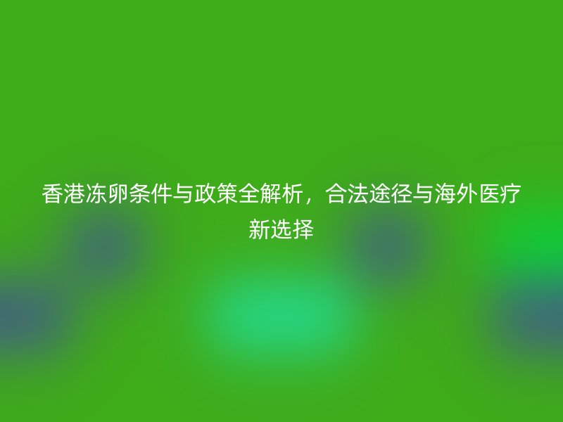 香港冻卵条件与政策全解析，合法途径与海外医疗新选择
