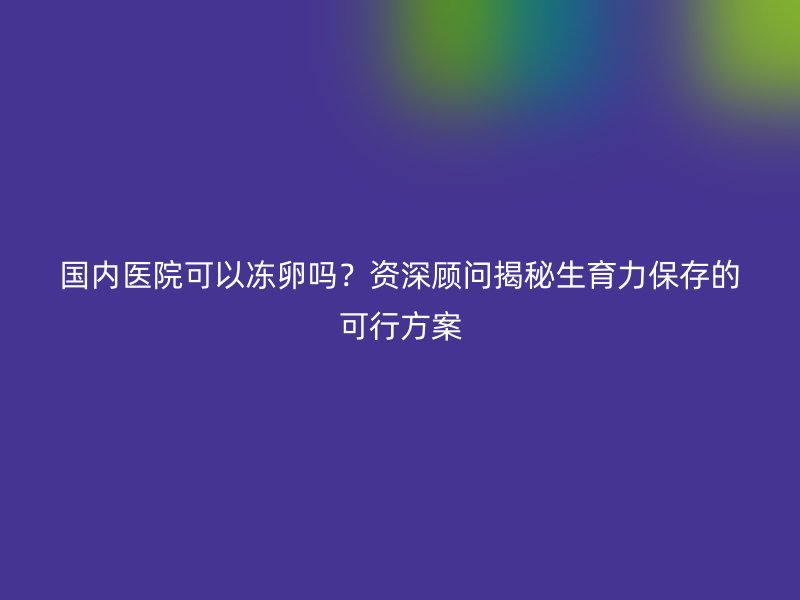 国内医院可以冻卵吗？资深顾问揭秘生育力保存的可行方案