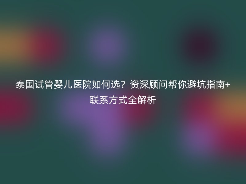 泰国试管婴儿医院如何选？资深顾问帮你避坑指南+联系方式全解析