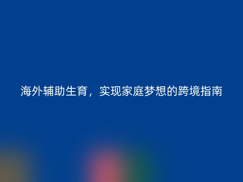 海外辅助生育，实现家庭梦想的跨境指南