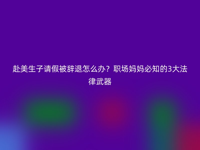 赴美生子请假被辞退怎么办？职场妈妈必知的3大法律武器