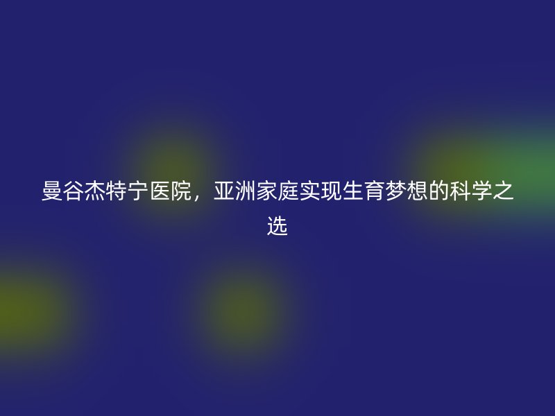 曼谷杰特宁医院，亚洲家庭实现生育梦想的科学之选