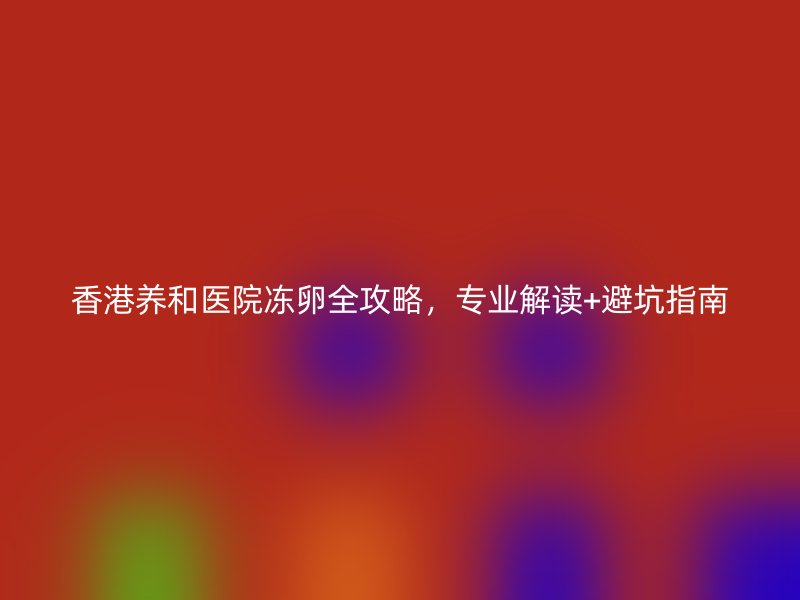 香港养和医院冻卵全攻略，专业解读+避坑指南