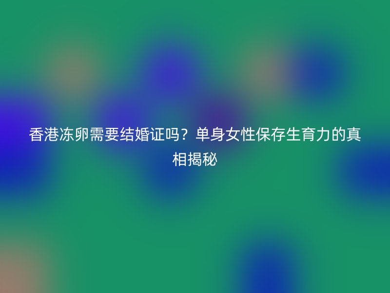 香港冻卵需要结婚证吗？单身女性保存生育力的真相揭秘