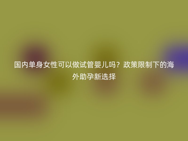 国内单身女性可以做试管婴儿吗？政策限制下的海外助孕新选择