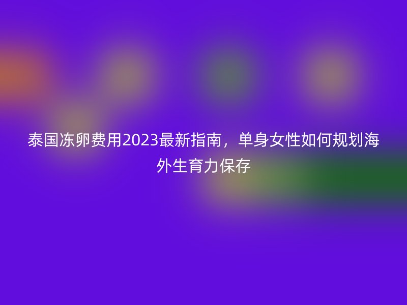 泰国冻卵费用2023最新指南，单身女性如何规划海外生育力保存