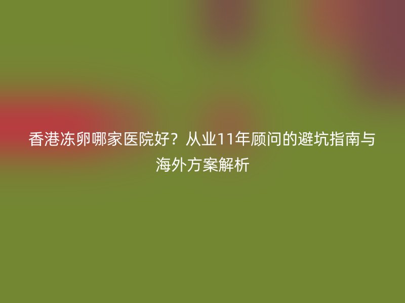 香港冻卵哪家医院好？从业11年顾问的避坑指南与海外方案解析