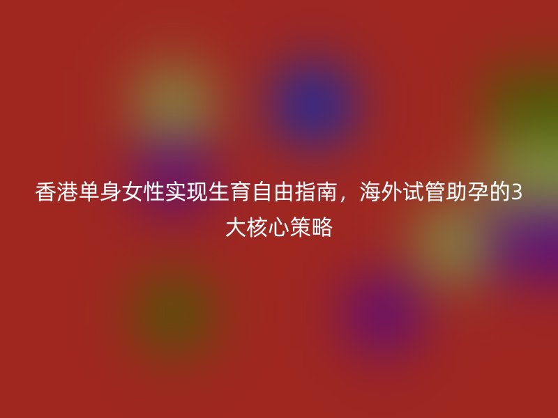 香港单身女性实现生育自由指南，海外试管助孕的3大核心策略