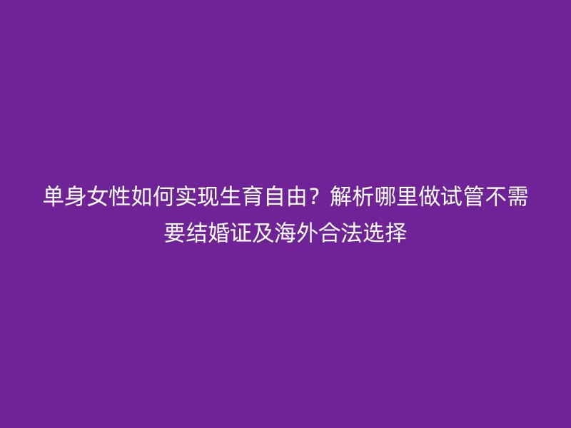 单身女性如何实现生育自由？解析哪里做试管不需要结婚证及海外合法选择