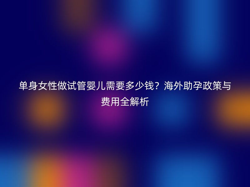 单身女性做试管婴儿需要多少钱？海外助孕政策与费用全解析