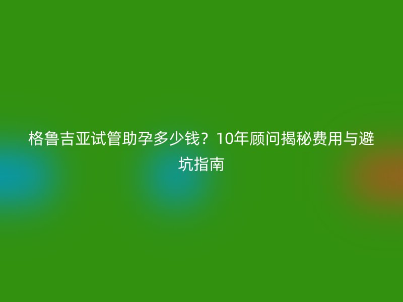 格鲁吉亚试管助孕多少钱？10年顾问揭秘费用与避坑指南