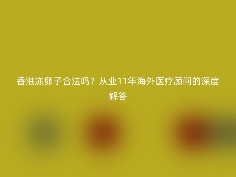 香港冻卵子合法吗？从业11年海外医疗顾问的深度解答
