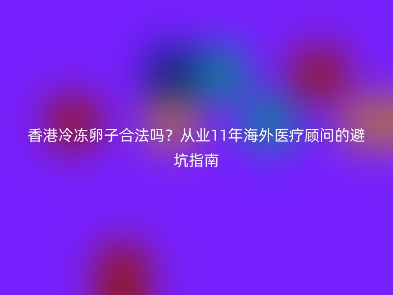 香港冷冻卵子合法吗？从业11年海外医疗顾问的避坑指南