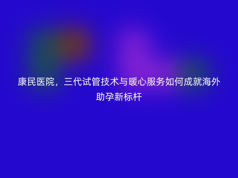 康民医院，三代试管技术与暖心服务如何成就海外助孕新标杆