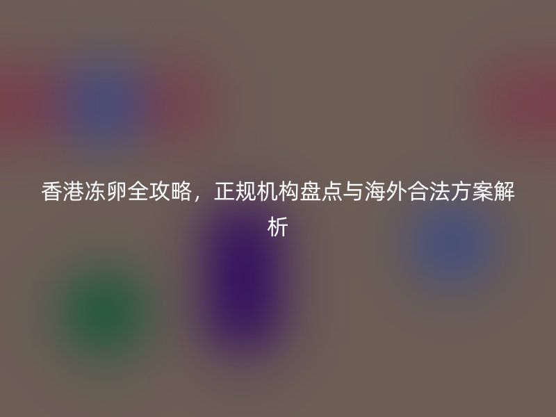 香港冻卵全攻略，正规机构盘点与海外合法方案解析