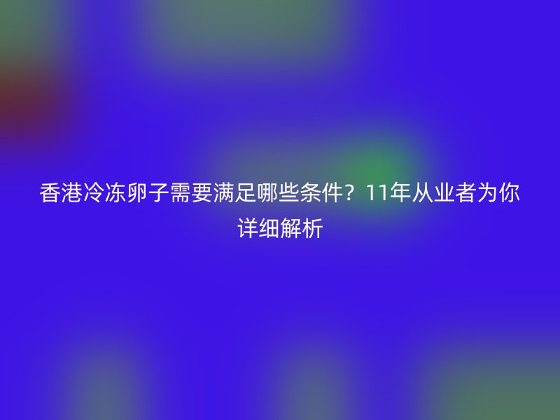 香港冷冻卵子需要满足哪些条件？11年从业者为你详细解析