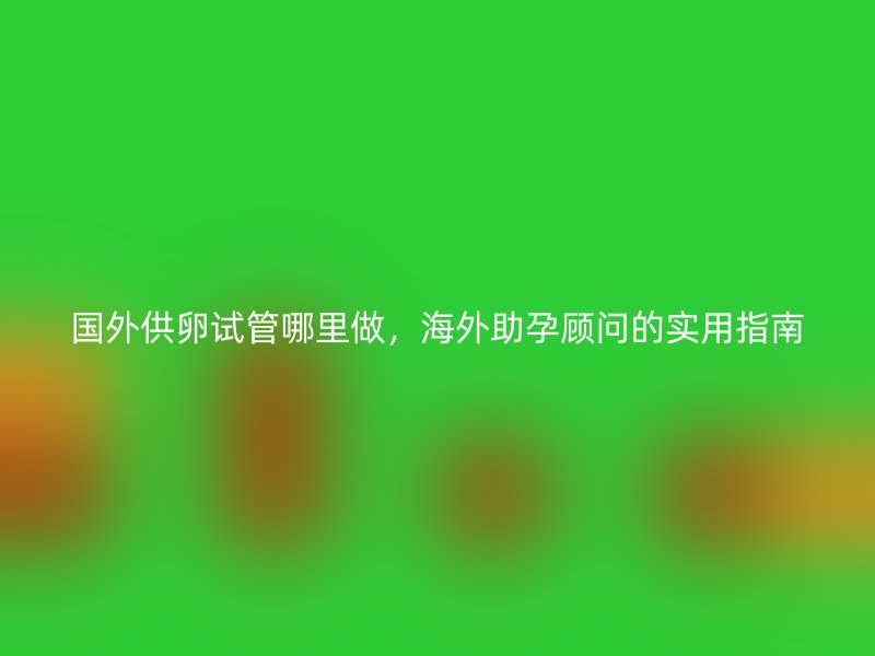 国外供卵试管哪里做，海外助孕顾问的实用指南