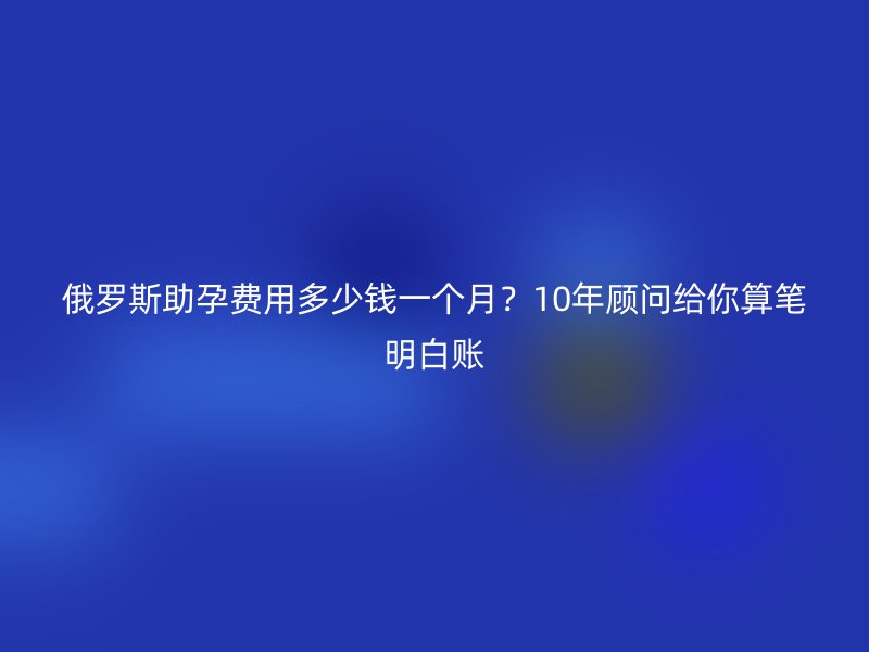俄罗斯助孕费用多少钱一个月？10年顾问给你算笔明白账