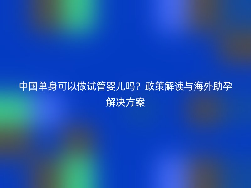 中国单身可以做试管婴儿吗？政策解读与海外助孕解决方案