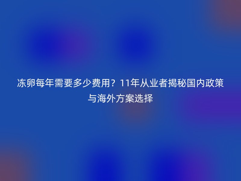 冻卵每年需要多少费用？11年从业者揭秘国内政策与海外方案选择