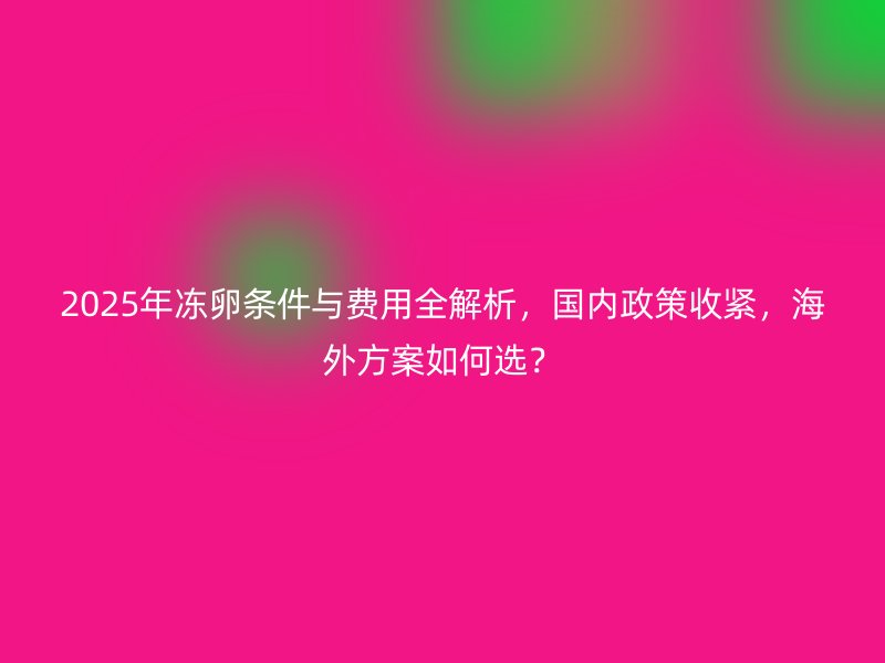 2025年冻卵条件与费用全解析，国内政策收紧，海外方案如何选？