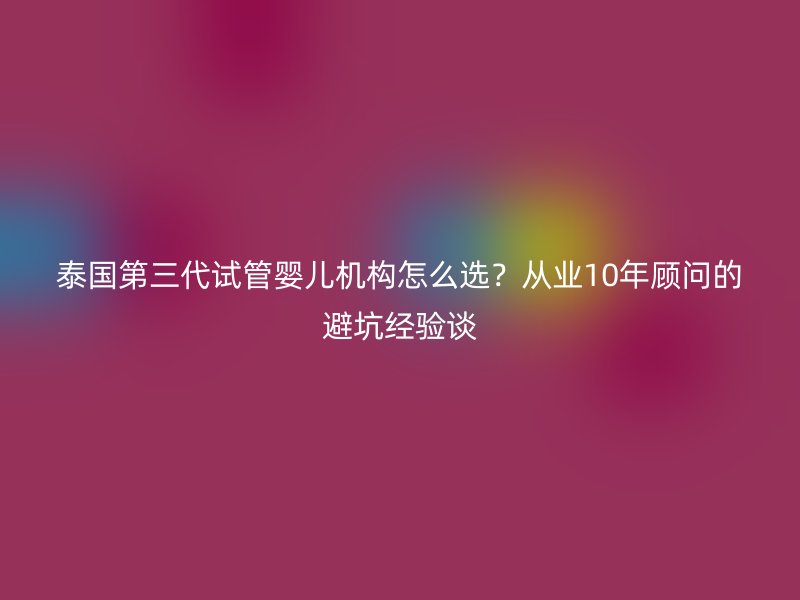 泰国第三代试管婴儿机构怎么选？从业10年顾问的避坑经验谈