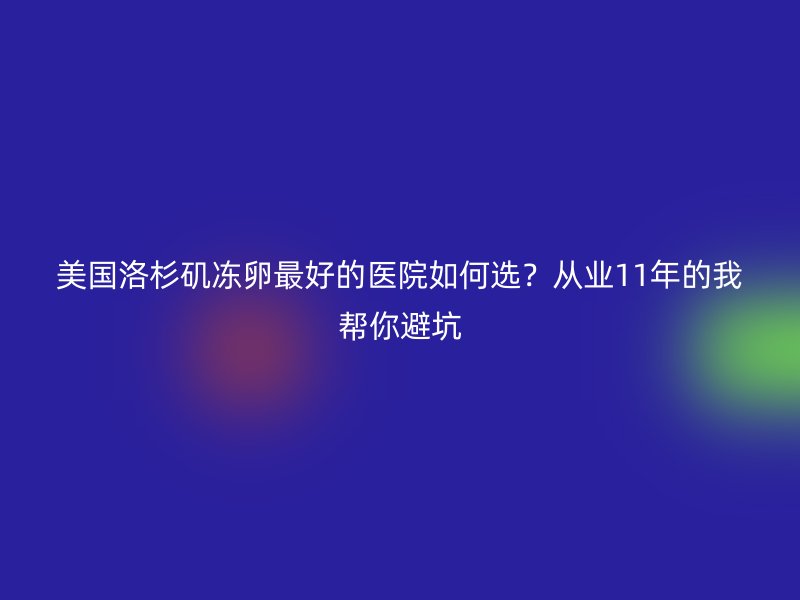 美国洛杉矶冻卵最好的医院如何选？从业11年的我帮你避坑