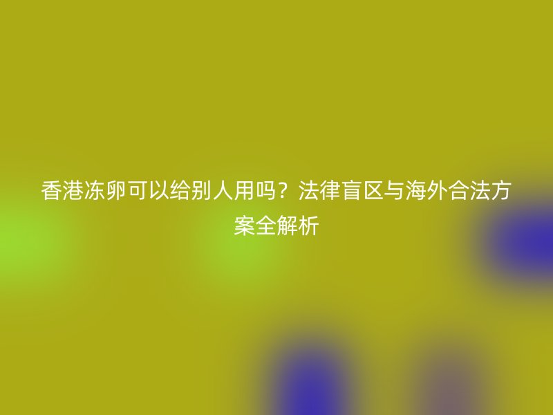香港冻卵可以给别人用吗？法律盲区与海外合法方案全解析