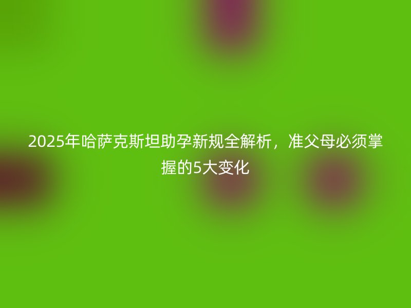 2025年哈萨克斯坦助孕新规全解析，准父母必须掌握的5大变化