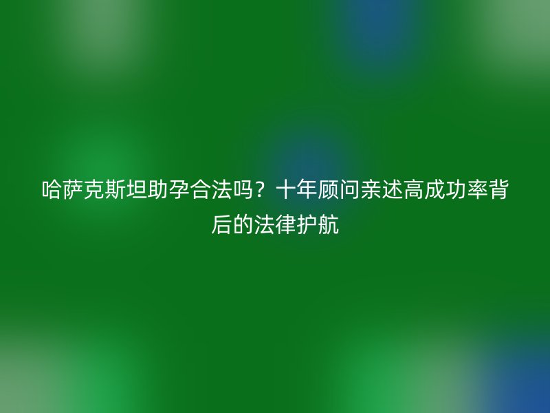 哈萨克斯坦助孕合法吗？十年顾问亲述高成功率背后的法律护航