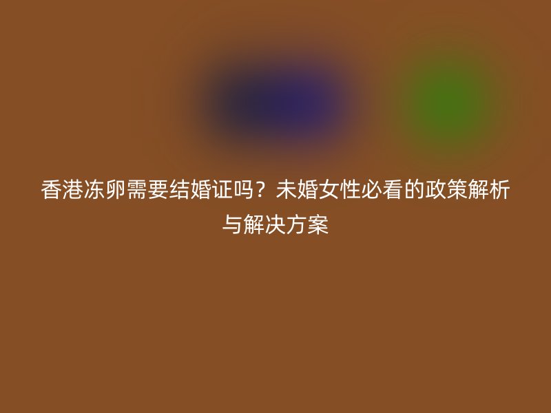 香港冻卵需要结婚证吗？未婚女性必看的政策解析与解决方案
