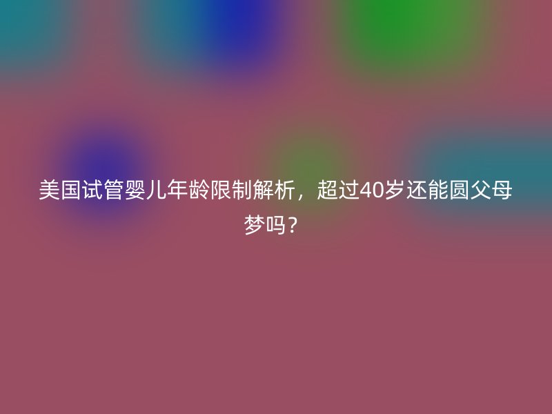 美国试管婴儿年龄限制解析，超过40岁还能圆父母梦吗？