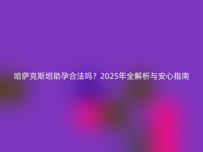 哈萨克斯坦助孕合法吗？2025年全解析与安心指南