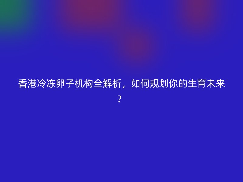 香港冷冻卵子机构全解析，如何规划你的生育未来？