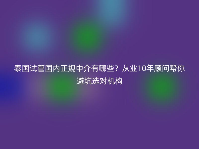 泰国试管国内正规中介有哪些？从业10年顾问帮你避坑选对机构