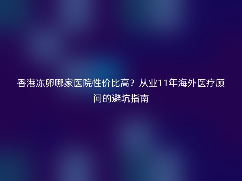 香港冻卵哪家医院性价比高？从业11年海外医疗顾问的避坑指南