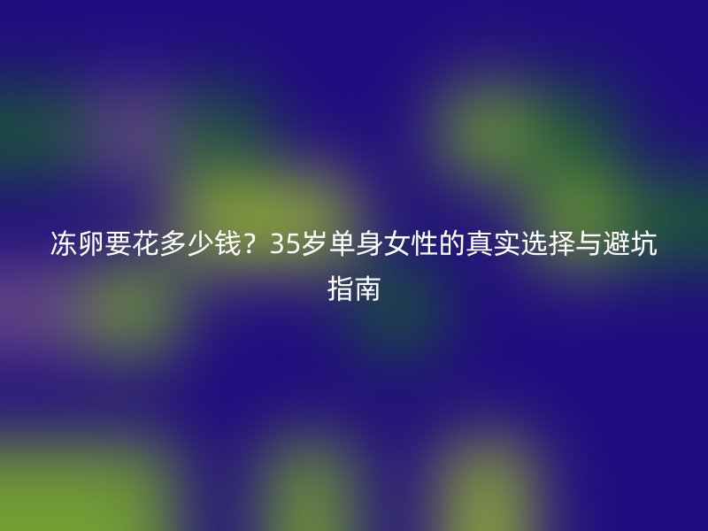 冻卵要花多少钱？35岁单身女性的真实选择与避坑指南